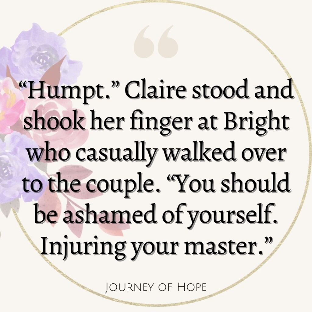 “Humpt.” Claire stood and shook her finger at Bright who casually walked over to the couple. “You should be ashamed of yourself. Injuring your master.”