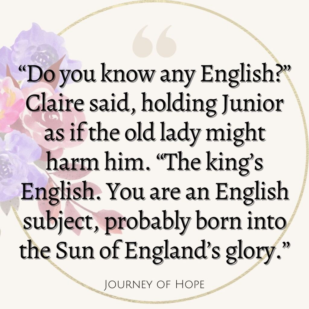 “Do you know any English?” Claire said, holding Junior as if the old lady might harm him. “The king’s English. You are an English subject, probably born into the Sun of England’s glory.”